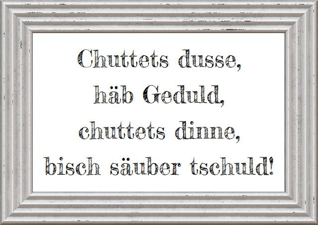 Chuttets dusse, häb Geduld, chuttets dinne, bisch säuber tschuld!